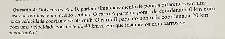 Dois carros, A e B, partem simultaneamente de pontos diferentes em uma 
estrada retilínea e no mesmo sentido. O carro A parte do ponto de coordenada 0 km com 
uma velocidade constante de 60 km/h. O carro B parte do ponto de coordenada 20 km
com uma velocidade constante de 40 km/h. Em que instante os dois carros se 
encontrarão?