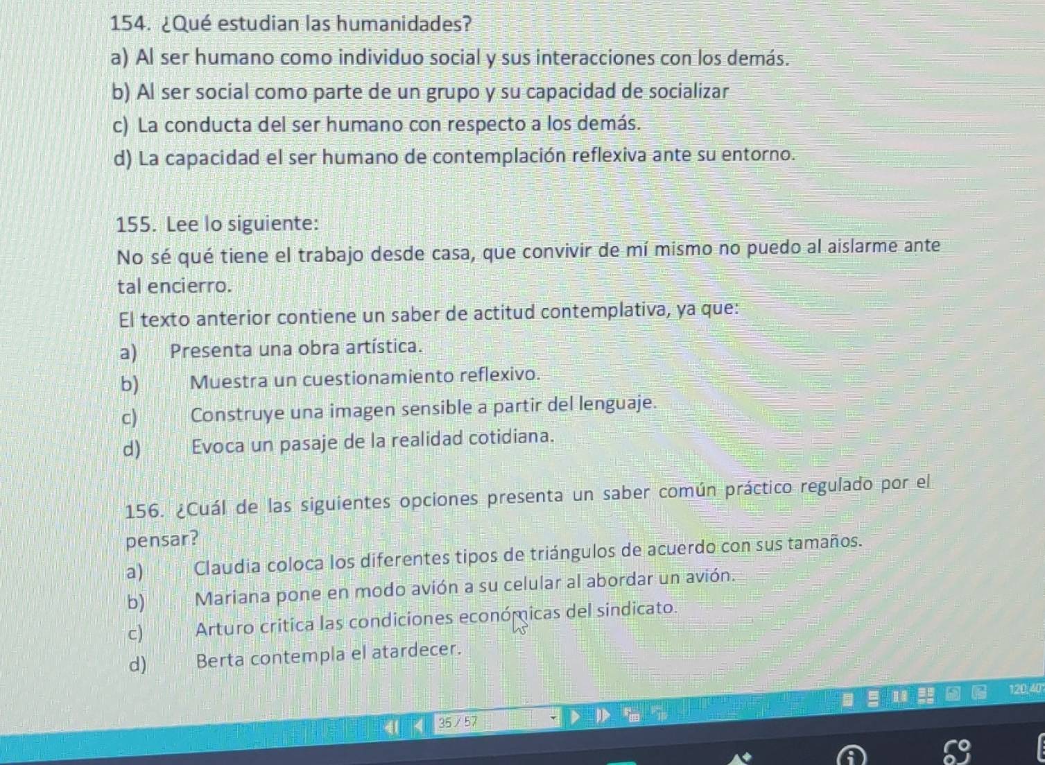 ¿Qué estudian las humanidades?
a) Al ser humano como individuo social y sus interacciones con los demás.
b) Al ser social como parte de un grupo y su capacidad de socializar
c) La conducta del ser humano con respecto a los demás.
d) La capacidad el ser humano de contemplación reflexiva ante su entorno.
155. Lee lo siguiente:
No sé qué tiene el trabajo desde casa, que convivir de mí mismo no puedo al aislarme ante
tal encierro.
El texto anterior contiene un saber de actitud contemplativa, ya que:
a) Presenta una obra artística.
b) Muestra un cuestionamiento reflexivo.
c) Construye una imagen sensible a partir del lenguaje.
d) Evoca un pasaje de la realidad cotidiana.
156. ¿Cuál de las siguientes opciones presenta un saber común práctico regulado por el
pensar?
a) Claudia coloca los diferentes tipos de triángulos de acuerdo con sus tamaños.
b) Mariana pone en modo avión a su celular al abordar un avión.
c) Arturo critica las condiciones económicas del sindicato.
d) Berta contempla el atardecer.
120, 40
35 /57