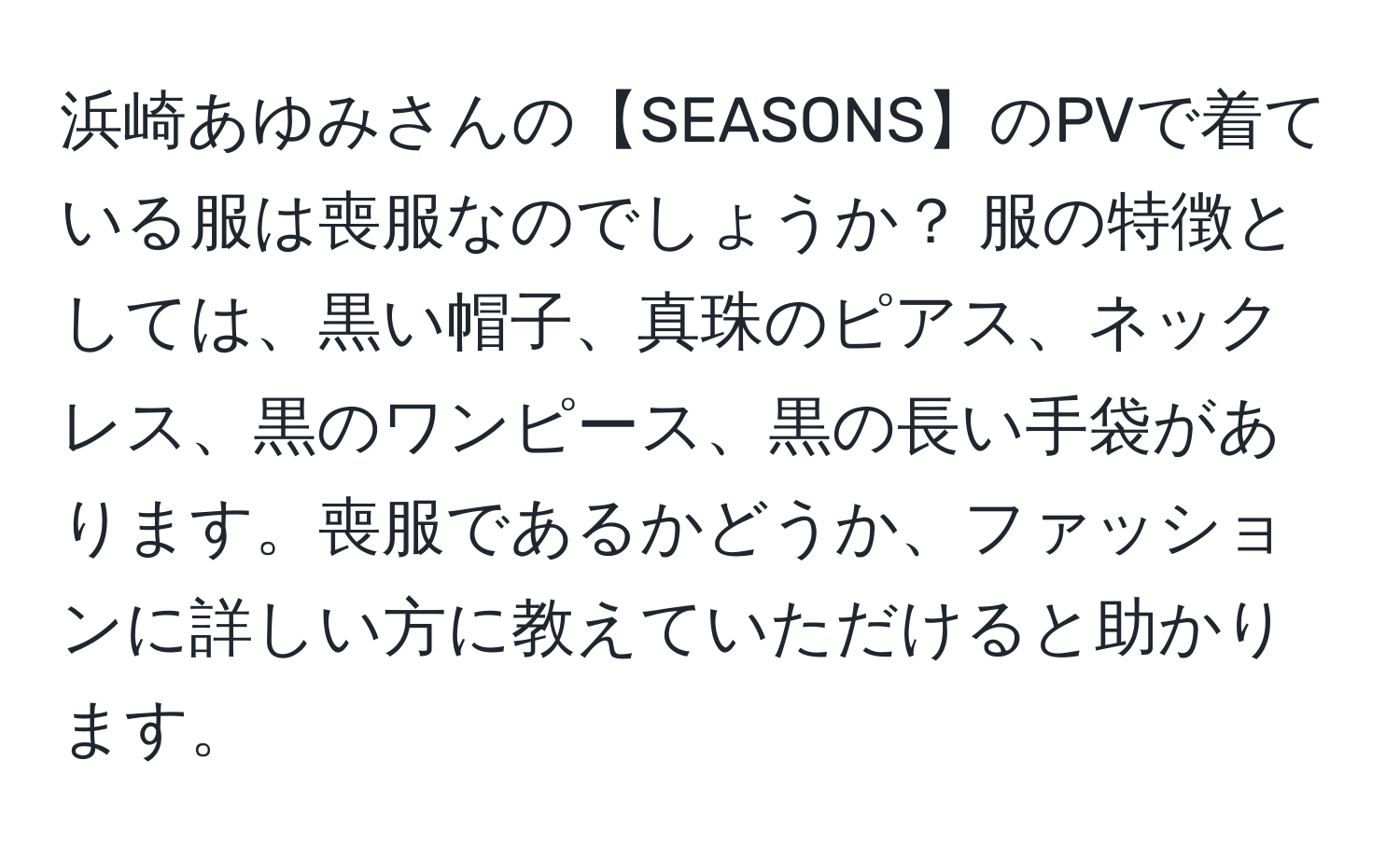 浜崎あゆみさんの【SEASONS】のPVで着ている服は喪服なのでしょうか？ 服の特徴としては、黒い帽子、真珠のピアス、ネックレス、黒のワンピース、黒の長い手袋があります。喪服であるかどうか、ファッションに詳しい方に教えていただけると助かります。