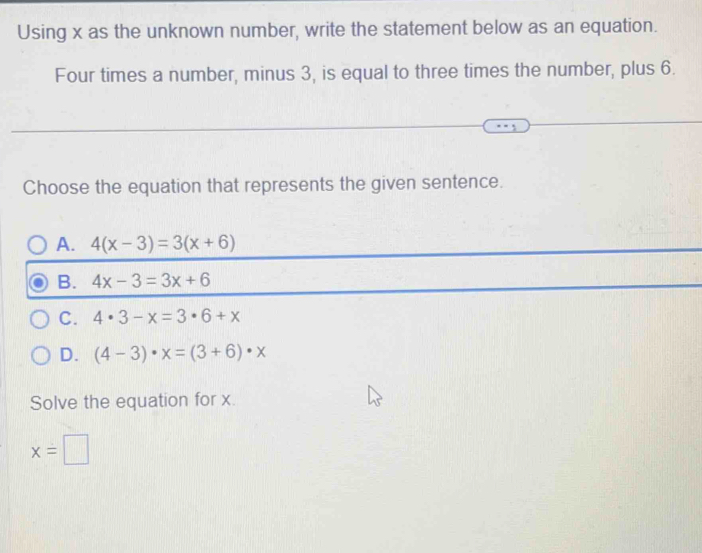 Using x as the unknown number, write the statement below as an equation.
Four times a number, minus 3, is equal to three times the number, plus 6.
Choose the equation that represents the given sentence.
A. 4(x-3)=3(x+6)
B. 4x-3=3x+6
C. 4· 3-x=3· 6+x
D. (4-3)· x=(3+6)· x
Solve the equation for x.
x=□