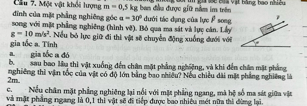 doi th gia tốc của vật băng bao nhiều 
Câu 7. Một vật khối lượng m=0,5kg ban đầu được giữ nằm im trên 
đinh của mặt phẳng nghiêng góc alpha =30° dưới tác dụng của lực vector F song 

song với mặt phẳng nghiêng (hình vẽ). Bỏ qua ma sát và lực cản. Lấy
g=10m/s^2 :. Nếu bỏ lực giữ đi thì vật sẽ chuyển động xuống dưới với a 
gia tốc a. Tính 
a. gia tốc a đó 
b.sau bao lâu thì vật xuống đến chân mặt phẳng nghiệng, và khi đến chân mặt phẳng 
nghiêng thì vận tốc của vật có độ lớn bằng bao nhiều? Nếu chiều dài mặt phẳng nghiêng là
2m. 
c. Nếu chân mặt phẳng nghiêng lại nối với mặt phẳng ngang, mà hệ số ma sát giữa vật 
và mặt phẳng ngang là 0, 1 thì vật sẽ đi tiếp được bao nhiêu mét nữa thì dừng lại.