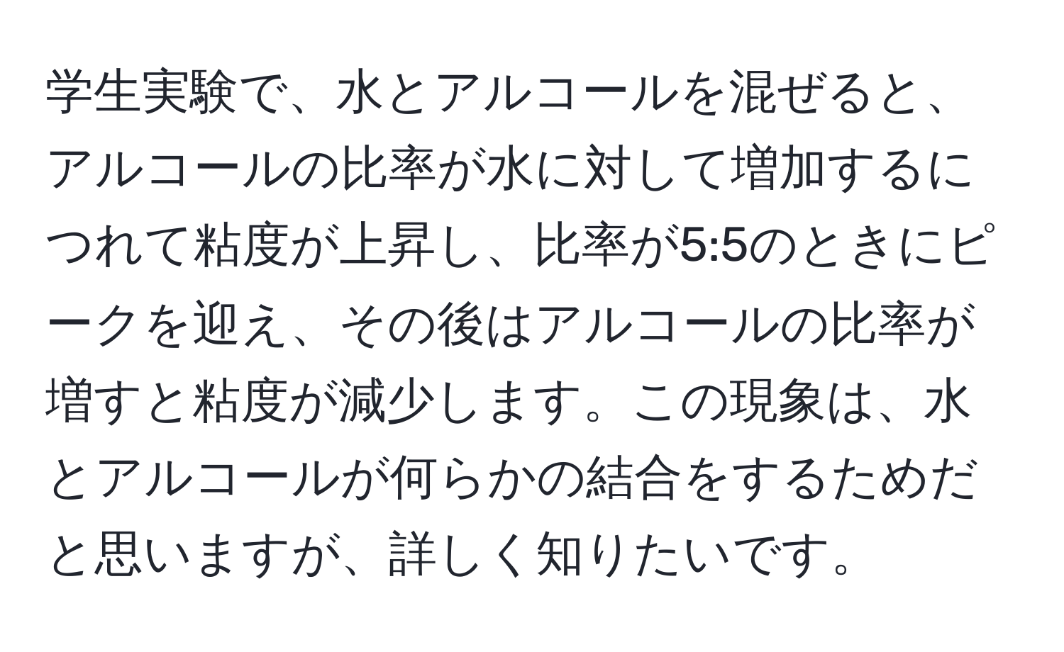 学生実験で、水とアルコールを混ぜると、アルコールの比率が水に対して増加するにつれて粘度が上昇し、比率が5:5のときにピークを迎え、その後はアルコールの比率が増すと粘度が減少します。この現象は、水とアルコールが何らかの結合をするためだと思いますが、詳しく知りたいです。