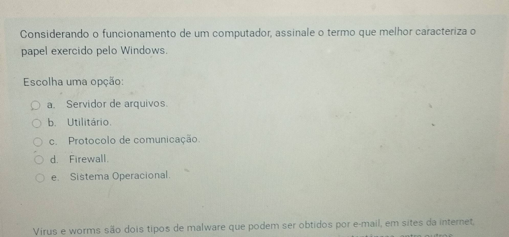 Considerando o funcionamento de um computador, assinale o termo que melhor caracteriza o
papel exercido pelo Windows.
Escolha uma opção:
a. Servidor de arquivos.
b. Utilitário.
c. Protocolo de comunicação.
d. Firewall.
e. Sistema Operacional.
Vírus e worms são dois tipos de malware que podem ser obtidos por e-mail, em sites da internet,