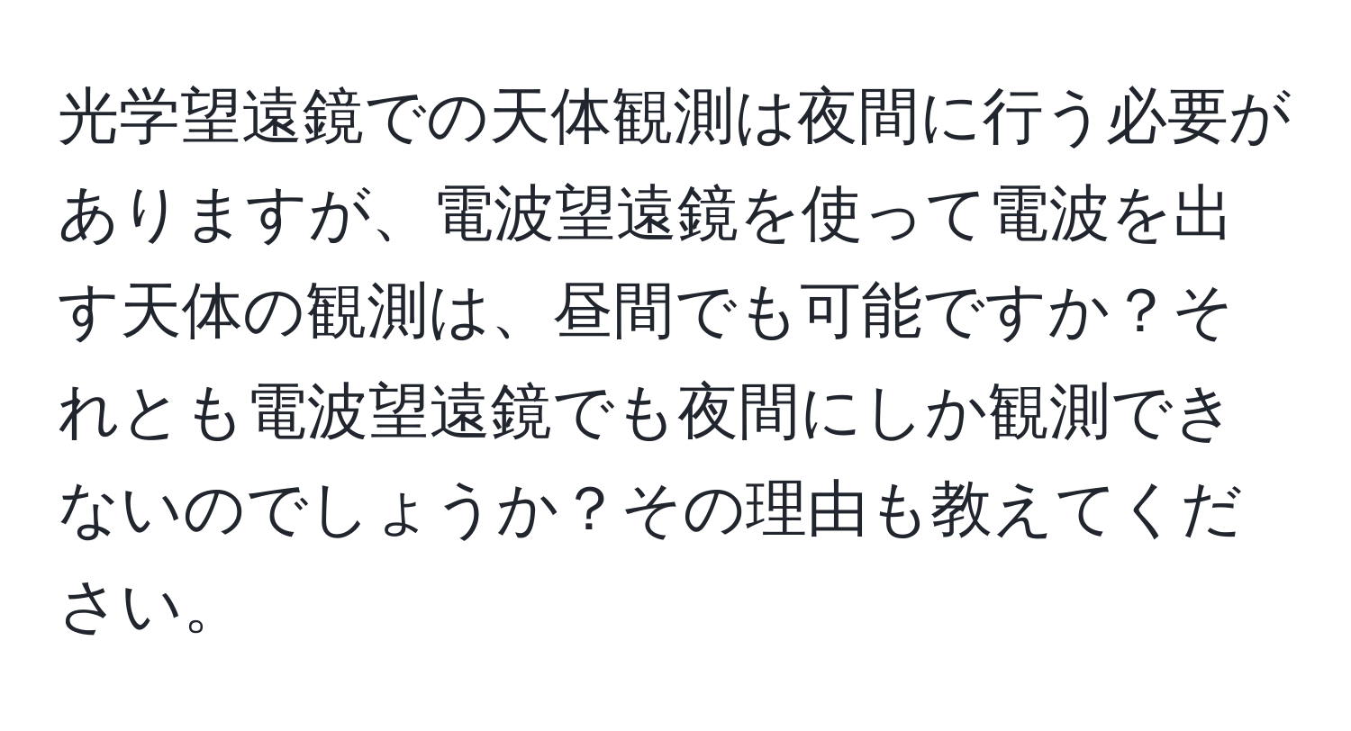 光学望遠鏡での天体観測は夜間に行う必要がありますが、電波望遠鏡を使って電波を出す天体の観測は、昼間でも可能ですか？それとも電波望遠鏡でも夜間にしか観測できないのでしょうか？その理由も教えてください。