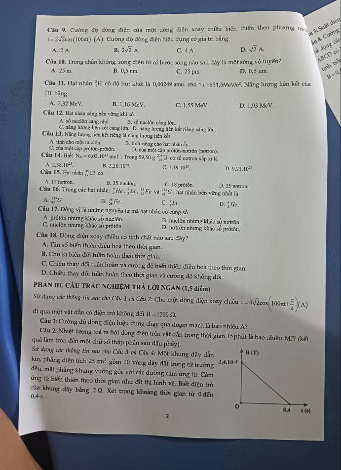 Cường độ dòng điện của một dòng điện xoay chiều biến thiên theo phương trìn
u 3: Suất điện
i=2sqrt(2)cos (100π t) (A). Cường độ dòng điện hiệu dụng có giá trị bằng
âu 4: Cường
A. 2 A. B. 2sqrt(2)A. C. 4 A. D. sqrt(2)A. Sử dụng các
Câu 10. Trong chân không, sóng điện từ có bước sóng nào sau đây là một sóng vô tuyến? ABCD có
A. 25 m. B. 0,5 nm. C. 25 pm. D. 0,5 μm.
tinh tiế
B=0,
Câu 11. Hạt nhân ²H có độ hụt khối là 0,00249 amu. cho 1u=93 1,5Me surd /c^2 *.  Năng lượng liên kết của
 2/1 ] H bằng
A. 2,32 MeV. B. 1,16 MeV. C. 1,55 MeV. D. 1,93 MeV.
Câu 12. Hạt nhân cảng bền vững khi có
A. số nuclôn càng nhỏ. B. số nuclôn càng lớn.
C. năng lượng liên kết cảng lớn. D. năng lượng liên kết riêng càng lớn
Câu 13. Năng lượng liên kết riêng là năng lượng liên kết
A. tính cho một nuclôn. B. tính riêng cho hạt nhân ấy.
C. của một cập prôtôn-prôtôn. D. của một cặp prôtôn-notrôn (nơtron).
Câu 14. Biết N_A=6,02.10^(23)mol^(-1). Trong 59,50 g beginarrayr 238 92endarray J có số notron xấp xỉ là
A. 2,38.10^(23). B. 2,20.10^(25). C. 1,19.10^(25). D. 9,21.10^(24).
Câu 15. Hạt nhân _(17)^(35)Cl có
A. 17 notron. B. 35 nuclôn. C. 18 prôtôn. D. 35 notron.
Câu 16. Trong các hạt nhân: _2^(4He,_3^7Li,_(26)^(56) F e và _(92)^(235)U , hạt nhân bền vững nhất là
A. _(92)^(235)U B. _(26)^(56)Fe. C.)Li D. _2^(4He
Câu 17. Đồng vị là những nguyên tử mà hạt nhân có cùng số
A. prôtôn nhưng khác số nuclôn. B. nuclôn nhưng khác số nơtrôn
C. nuclôn nhưng khác số prôtôn. D. nơtrôn nhưng khác số prốtôn,
Cầu 18. Dòng điện xoay chiều có tính chất nào sau đây?
A. Tân số biến thiên điều hoà theo thời gian.
B. Chu kì biến đổi tuần hoàn theo thời gian.
C. Chiều thay đổi tuần hoàn và cường độ biến thiên điều hoà theo thời gian.
D. Chiều thay đổi tuần hoàn theo thời gian và cường độ không đối.
PHÀN III. CÂU TRÁC NGHIỆM TRÁ LỜI NGÁN (1,5 điểm)
Sử dụng các thông tin sau cho Câu 1 và Câu 2: Cho một dòng điện xoay chiều i=4sqrt(2)cos (100π t+frac π )4)(A)
đi qua một vật dẫn có điện trở không đối R=1200Omega
Câu 1: Cường độ dòng điện hiệu dụng chạy qua đoạm mạch là bao nhiêu A?
Câu 2: Nhiệt lượng toả ra bởi dòng điện trên vật dẫn trong thời gian 15phút là bao nhiêu MJ? (kết
quả làm tròn đến một chữ số thập phân sau dấu phẩy).
Sử dụng các thông tin sau cho Câu 3 và Câu 4: Một khung dây dẫn
kín, phẳng diện tích 25cm^2 gồm 10 vòng dây đặt trong từ trường
đều, mặt phẳng khung vuông góc với các đường cảm ứng từ. Cảm
ứng từ biến thiên theo thời gian như đồ thị hình vẽ. Biết điện trở
của khung dây bằng 2 Ω. Xét trong khoảng thời gian từ 0 đến
0,4 s.
2