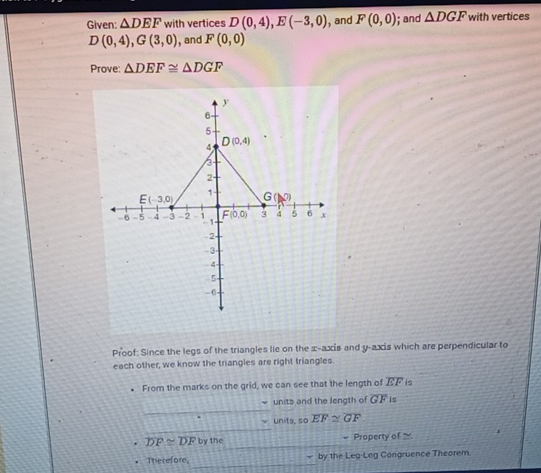 Given: △ DEF with vertices D(0,4),E(-3,0) , and F(0,0); and △ DGF with vertices
D(0,4),G(3,0) , and F(0,0)
Prove: △ DEF≌ △ DGF
Proof: Since the legs of the triangles lie on the x-axis and y-axis which are perpendicular to
each other, we know the triangles are right triangles.
From the marks on the grid, we can see that the length of EF is
units and the length of overline GF is
units, so overline EF≌ overline GF
overline DF≌ overline DFbythe Property of 
Therefore, by the Leg-Leg Congruence Theorem.