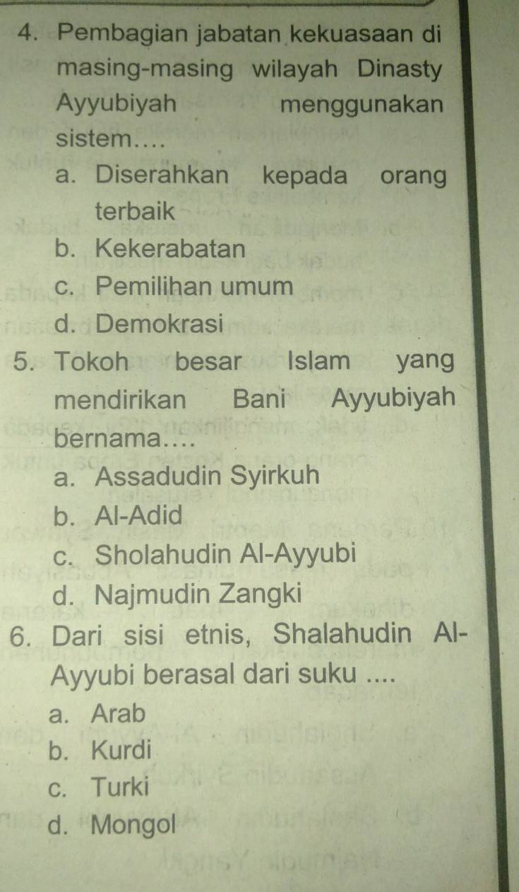 Pembagian jabatan kekuasaan di
masing-masing wilayah Dinasty
Ayyubiyah menggunakan
sistem....
a. Diserahkan kepada orang
terbaik
b.Kekerabatan
c. Pemilihan umum
d. Demokrasi
5. Tokoh besar Islam yang
mendirikan Bani Ayyubiyah
bernama....
a. Assadudin Syirkuh
b.Al-Adid
c. Sholahudin Al-Ayyubi
d. Najmudin Zangki
6. Dari sisi etnis, Shalahudin Al-
Ayyubi berasal dari suku ....
a. Arab
b. Kurdi
c. Turki
d. Mongol