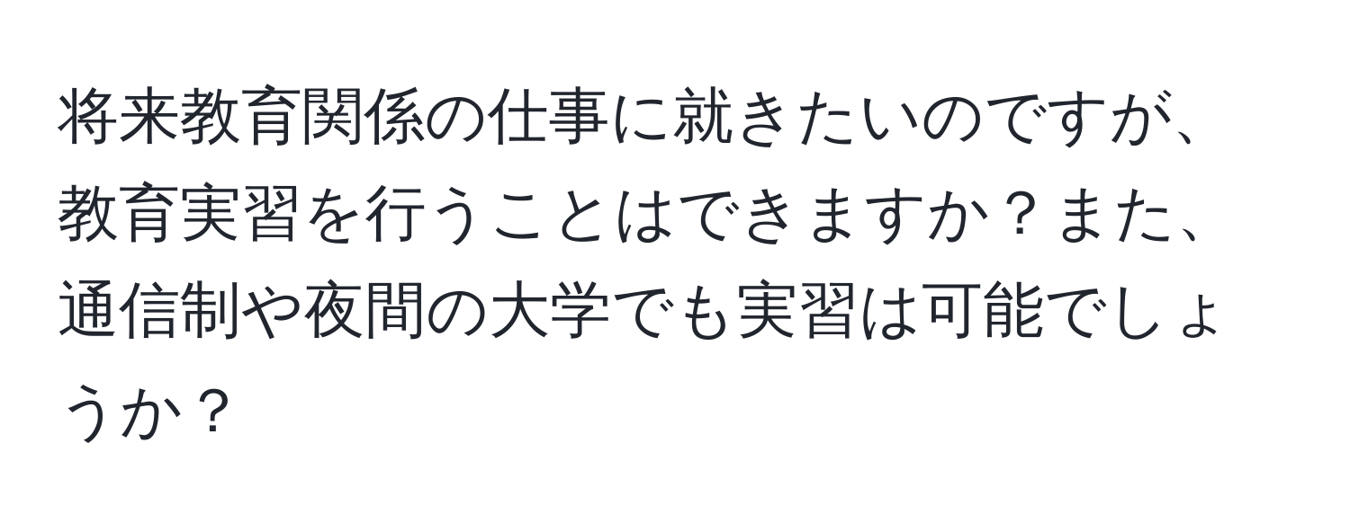 将来教育関係の仕事に就きたいのですが、教育実習を行うことはできますか？また、通信制や夜間の大学でも実習は可能でしょうか？