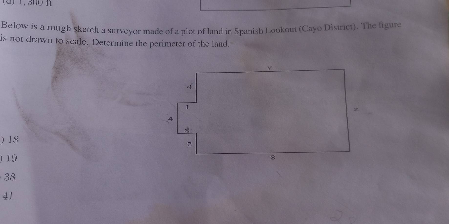 1, 300 ft
Below is a rough sketch a surveyor made of a plot of land in Spanish Lookout (Cayo District). The figure
is not drawn to scale. Determine the perimeter of the land.
) 18
) 19
38
41