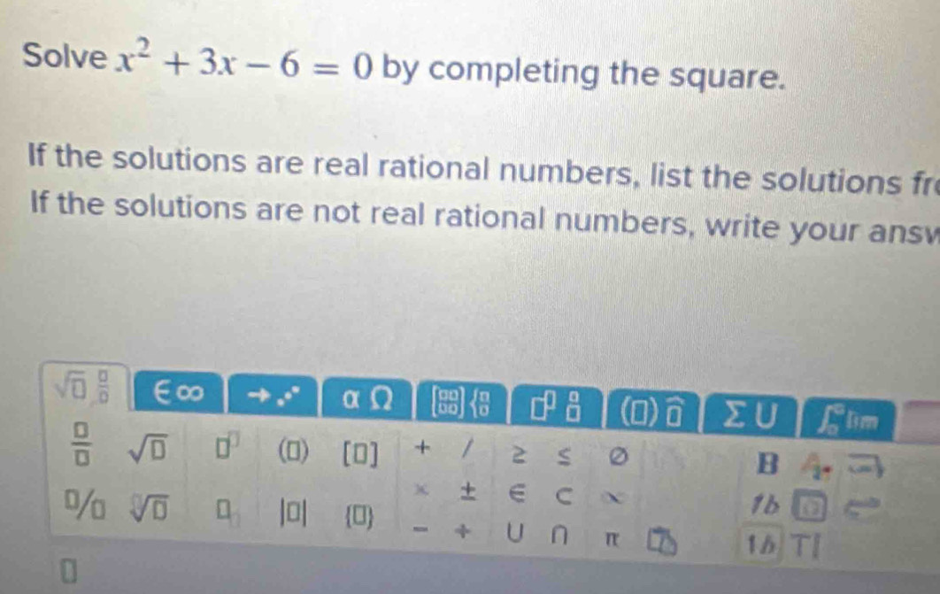 Solve x^2+3x-6=0 by completing the square.
If the solutions are real rational numbers, list the solutions fr
If the solutions are not real rational numbers, write your ansv