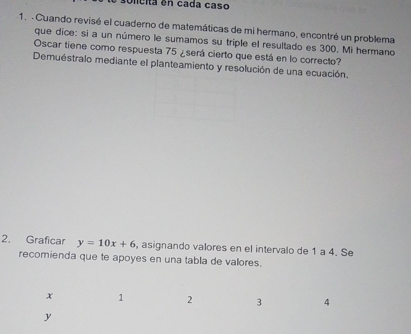 solicita en cada caso 
1. -Cuando revisé el cuaderno de matemáticas de mi hermano, encontré un problema 
que dice: si a un número le sumamos su triple el resultado es 300. Mi hermano 
Oscar tiene como respuesta 75 ¿será cierto que está en lo correcto? 
Demuéstralo mediante el planteamiento y resolución de una ecuación. 
2. Graficar y=10x+6 , asignando valores en el intervalo de 1 a 4. Se 
recomienda que te apoyes en una tabla de valores.
x
1
2
3
4
y