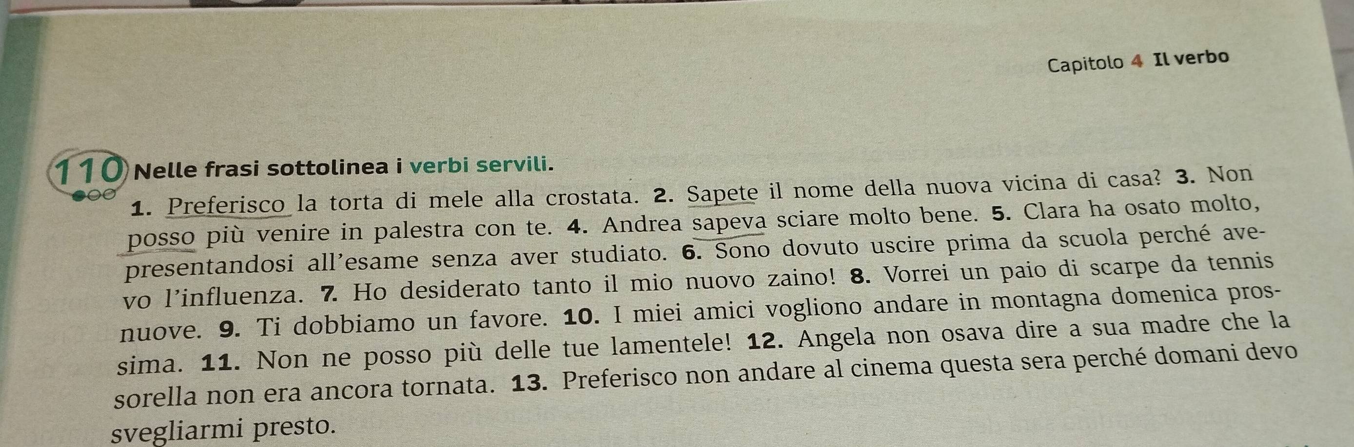 Capitolo 4 Il verbo 
110 Nelle frasi sottolinea i verbi servili. 
1. Preferisco la torta di mele alla crostata. 2. Sapete il nome della nuova vicina di casa? 3. Non 
posso più venire in palestra con te. 4. Andrea sapeva sciare molto bene. 5. Clara ha osato molto, 
presentandosi all'esame senza aver studiato. 6. Sono dovuto uscire prima da scuola perché ave- 
vo l'influenza. 7. Ho desiderato tanto il mio nuovo zaino! 8. Vorrei un paio di scarpe da tennis 
nuove. 9. Ti dobbiamo un favore. 10. I miei amici vogliono andare in montagna domenica pros- 
sima. 11. Non ne posso più delle tue lamentele! 12. Angela non osava dire a sua madre che la 
sorella non era ancora tornata. 13. Preferisco non andare al cinema questa sera perché domani devo 
svegliarmi presto.