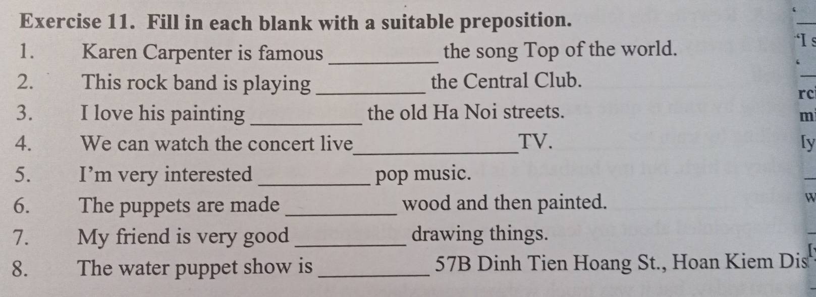 Fill in each blank with a suitable preposition. 
_ 
1. Karen Carpenter is famous _the song Top of the world. 
“I s 
2. This rock band is playing _the Central Club. 
_ 
rc 
3. I love his painting _the old Ha Noi streets. mi 
4. We can watch the concert live_ TV. [y 
5. I’m very interested _pop music. 
6. The puppets are made _wood and then painted. 
W 
7. My friend is very good _drawing things. 
8. The water puppet show is_ 57B Dinh Tien Hoang St., Hoan Kiem Dis