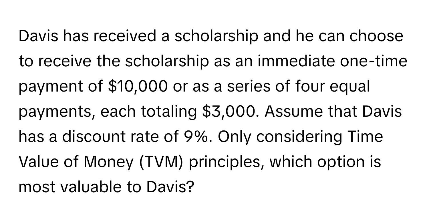 Davis has received a scholarship and he can choose to receive the scholarship as an immediate one-time payment of $10,000 or as a series of four equal payments, each totaling $3,000. Assume that Davis has a discount rate of 9%. Only considering Time Value of Money (TVM) principles, which option is most valuable to Davis?