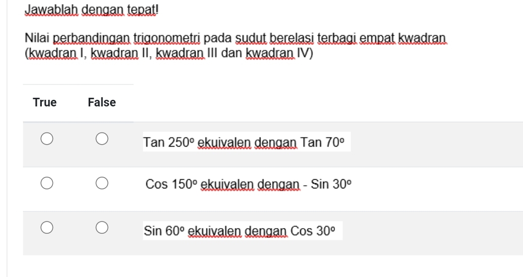 Jawablah dengan tepat!
Nilai perbandingan trigonometri pada sudut berelasi terbagi empat kwadran
(kwadran I, kwadran II, kwadran III dan kwadran IV)
True False
Tan250° ekuivalen dengan Tan 70°
Cos150^o ekuivalen dengan -Sin30^o
Sin60° ekuivalen dengan Cos30^o