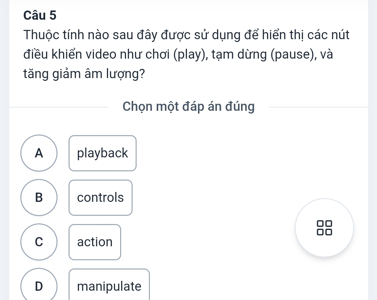 Thuộc tính nào sau đây được sử dụng để hiển thị các nút
điều khiển video như chơi (play), tạm dừng (pause), và
tăng giảm âm lượng?
Chọn một đáp án đúng
A playback
B controls
C action
D manipulate