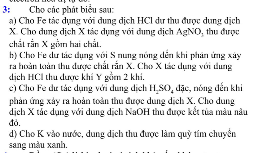 3: Cho các phát biểu sau: 
a) Cho Fe tác dụng với dung dịch HCl dư thu được dung dịch
X. Cho dung dịch X tác dụng với dung dịch AgNO₃ thu được 
chất rắn X gồm hai chất. 
b) Cho Fe dư tác dụng với S nung nóng đến khi phản ứng xảy 
ra hoàn toàn thu được chất rắn X. Cho X tác dụng với dung 
dịch HCl thu được khí Y gồm 2 khí. 
c) Cho Fe dư tác dụng với dung dịch H_2SO_4 đặc, nóng đến khi 
phản ứng xảy ra hoàn toàn thu được dung dịch X. Cho dung 
dịch X tác dụng với dung dịch NaOH thu được kết tủa màu nâu 
đỏ. 
d) Cho K vào nước, dung dịch thu được làm quỳ tím chuyển 
sang màu xanh.