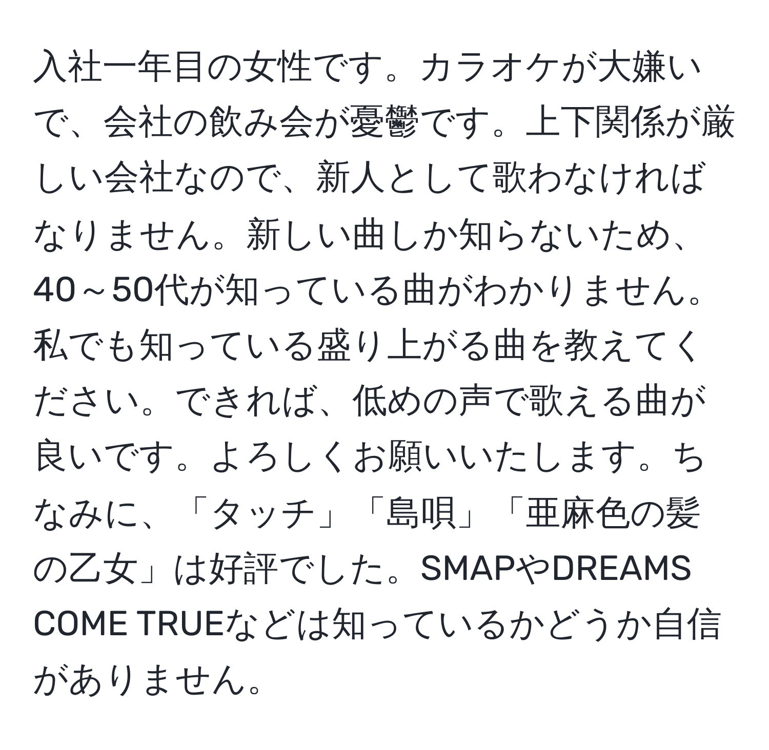 入社一年目の女性です。カラオケが大嫌いで、会社の飲み会が憂鬱です。上下関係が厳しい会社なので、新人として歌わなければなりません。新しい曲しか知らないため、40～50代が知っている曲がわかりません。私でも知っている盛り上がる曲を教えてください。できれば、低めの声で歌える曲が良いです。よろしくお願いいたします。ちなみに、「タッチ」「島唄」「亜麻色の髪の乙女」は好評でした。SMAPやDREAMS COME TRUEなどは知っているかどうか自信がありません。