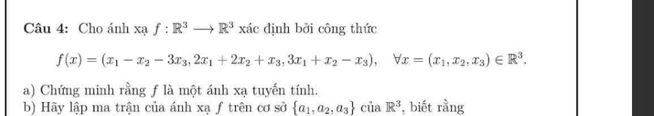 Cho ánh xạ f:R^3to R^3xic định bởi công thức
f(x)=(x_1-x_2-3x_3,2x_1+2x_2+x_3,3x_1+x_2-x_3), forall x=(x_1,x_2,x_3)∈ R^3. 
a) Chứng minh rằng f là một ánh xạ tuyến tính.
b) Hãy lập ma trận của ánh xạ f trên cơ sở  a_1,a_2,a_3 ciiaR^3 , biết rằng