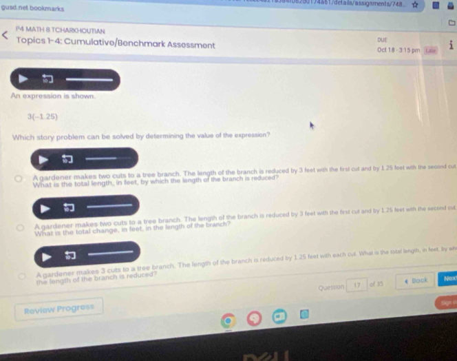 1082d0174861/details/assignments/748
gusd net bookmarks
P4 MATH 8.TCHARKHOUTIAN
Topics 1-4: Cumulative/Benchmark Assessment DUE Oct 18 - 3:15 pm Lats
An expression is shown.
3(-1.25)
Which story problem can be solved by determining the value of the expression?
A gardener makes two cuts to a tree branch. The length of the branch is reduced by 3 feet with the first cut and by 1 25 feet with the second cut
What is the total length, in feet, by which the length of the branch is reduced?
A gardener makes two cuts to a tree branch. The length of the branch is reduced by 3 feet with the first cut and by 1.25 feet with the second cut
What is the total change, in feet, in the length of the branch?
A gardener makes 3 cuts to a tree branch. The length of the branch is reduced by 1.25 feet with each cut. What is the total length, in feet, by wh
the length of the branch is reduced?
Review Progress Question 17 of 35
Back Next
Sgn o