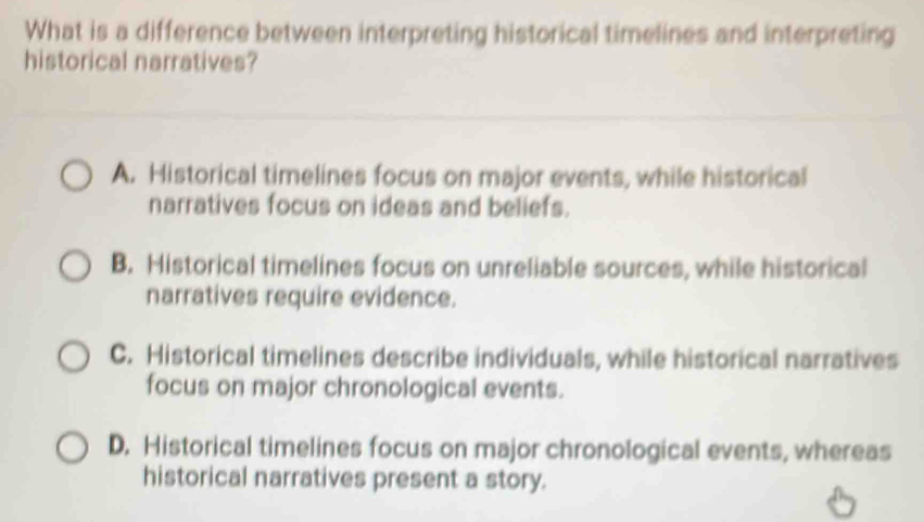 What is a difference between interpreting historical timelines and interpreting
historical narratives?
A. Historical timelines focus on major events, while historical
narratives focus on ideas and beliefs.
B. Historical timelines focus on unreliable sources, while historical
narratives require evidence.
C. Historical timelines describe individuals, while historical narratives
focus on major chronological events.
D. Historical timelines focus on major chronological events, whereas
historical narratives present a story.