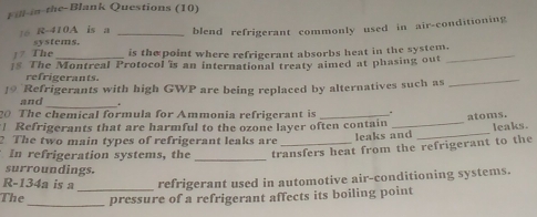 Fill-in-the-Blank Questions (10) 
t6 R-410A is a _blend refrigerant commonly used in air-conditioning 
systems. 
1? The _is thepoint where refrigerant absorbs heat in the system. 
$ The Montreal Protocol is an international treaty aimed at phasing out 
_ 
refrigerants. 
19 Refrigerants with high GWP are being replaced by alternatives such as 
_ 
_ 
and 
_ 
20 The chemical formula for Ammonia refrigerant is_ 
atoms. 
Refrigerants that are harmful to the ozone layer often contain 
2 The two main types of refrigerant leaks are leaks and _leaks. 
In refrigeration systems, the _transfers heat from the refrigerant to the 
surroundings.
R-134a is a refrigerant used in automotive air-conditioning systems. 
The_ _pressure of a refrigerant affects its boiling point