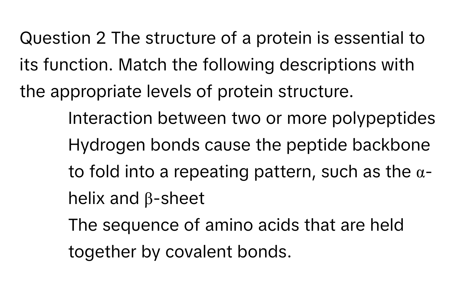 The structure of a protein is essential to its function. Match the following descriptions with the appropriate levels of protein structure. 
* Interaction between two or more polypeptides
* Hydrogen bonds cause the peptide backbone to fold into a repeating pattern, such as the α-helix and β-sheet
* The sequence of amino acids that are held together by covalent bonds.