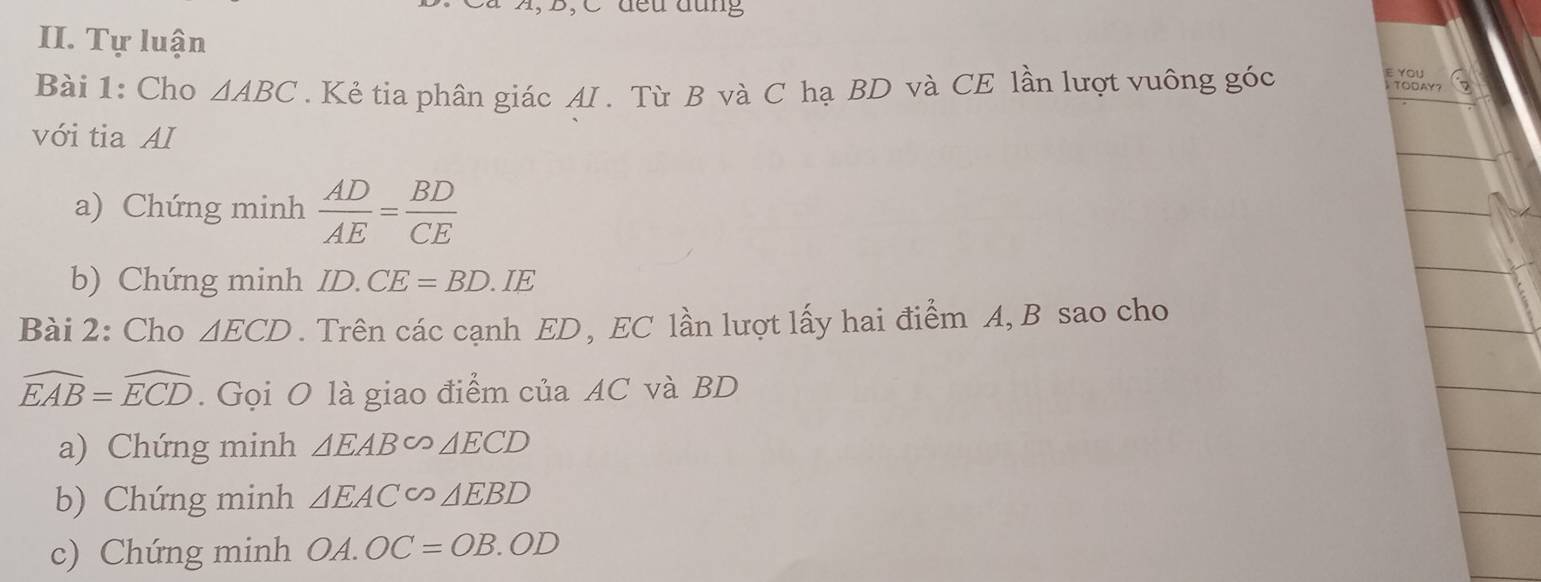 A, B, C đều đụng 
II. Tự luận 
Bài 1: Cho △ ABC. Kẻ tia phân giác AI . Từ B và C hạ BD và CE lần lượt vuông góc 
ε You 
TODAY? 
với tia AI 
a) Chứng minh  AD/AE = BD/CE 
b) Chứng minh ID.CE=BD.IE
Bài 2: Cho △ ECD. Trên các cạnh ED , EC lần lượt lấy hai điểm A, B sao cho
widehat EAB=widehat ECD. Gọi O là giao điểm của AC và BD
a) Chứng minh △ EAB∽ △ ECD
b) Chứng minh △ EAC∽ △ EBD
c) Chứng minh OA.OC=OB.OD