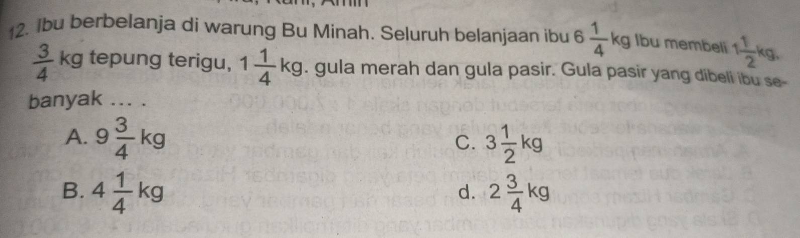 Ibu berbelanja di warung Bu Minah. Seluruh belanjaan ibu 6 1/4 kg lbu membeli 1 1/2 kg,
 3/4  kg tepung terigu, 1 1/4 kg. gula merah dan gula pasir. Gula pasir yang dibeli ibu se-
banyak ... .
A. 9 3/4 kg
C. 3 1/2 kg
B. 4 1/4 kg 2 3/4 kg
d.