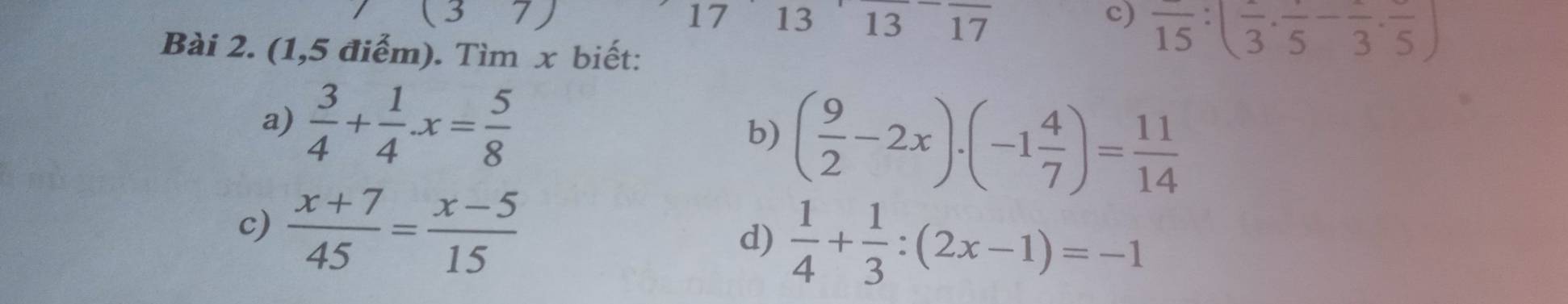 17 13 13 17 
c) frac 15:(frac 3· frac 5-frac 3· frac 5)
Bài 2. (1,5 điểm). Tìm x biết: 
a)  3/4 + 1/4 · x= 5/8  b) ( 9/2 -2x)· (-1 4/7 )= 11/14 
c)  (x+7)/45 = (x-5)/15 
d)  1/4 + 1/3 :(2x-1)=-1