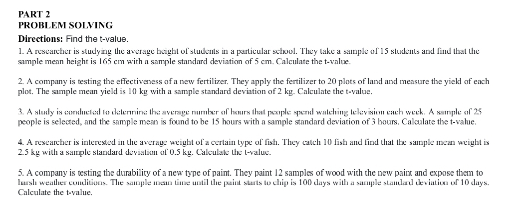 PROBLEM SOLVING 
Directions: Find the t-value. 
1. A researcher is studying the average height of students in a particular school. They take a sample of 15 students and find that the 
sample mean height is 165 cm with a sample standard deviation of 5 cm. Calculate the t-value. 
2. A company is testing the effectiveness of a new fertilizer. They apply the fertilizer to 20 plots of land and measure the yield of each 
plot. The sample mean yield is 10 kg with a sample standard deviation of 2 kg. Calculate the t-value. 
3. A study is conducted to determine the average number of hours that people spend watching television each week. A sample of 25
people is selected, and the sample mean is found to be 15 hours with a sample standard deviation of 3 hours. Calculate the t-value. 
4. A researcher is interested in the average weight of a certain type of fish. They catch 10 fish and find that the sample mean weight is
2.5 kg with a sample standard deviation of 0.5 kg. Calculate the t-value. 
5. A company is testing the durability of a new type of paint. They paint 12 samples of wood with the new paint and expose them to 
harsh weather conditions. The sample mean time until the paint starts to chip is 100 days with a sample standard deviation of 10 days. 
Calculate the t-value.