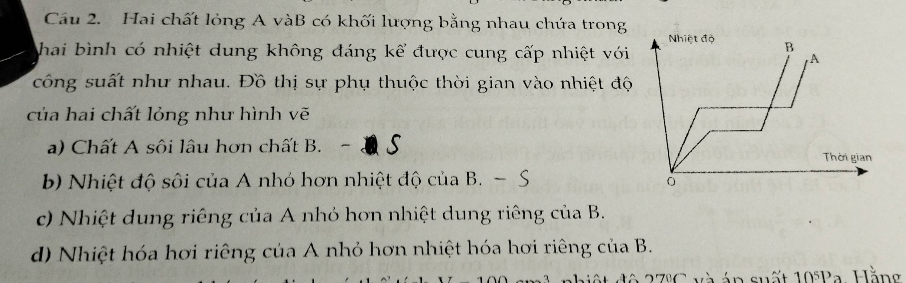 Cầu 2. Hai chất lỏng A vàB có khối lượng bằng nhau chứa trong
hai bình có nhiệt dung không đáng kể được cung cấp nhiệt với
công suất như nhau. Đồ thị sự phụ thuộc thời gian vào nhiệt độ
của hai chất lỏng như hình vẽ
a) Chất A sôi lâu hơn chất B. - Q S
b) Nhiệt độ sôi của A nhỏ hơn nhiệt độ của B. - S
c) Nhiệt dung riêng của A nhỏ hơn nhiệt dung riêng của B.
d) Nhiệt hóa hơi riêng của A nhỏ hơn nhiệt hóa hơi riêng của B.
* 27C và án suất 10^5P a Hằng