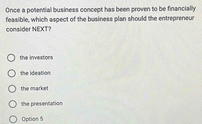 Once a potential business concept has been proven to be financially
feasible, which aspect of the business plan should the entrepreneur
consider NEXT?
the investors
the ideation
the market
the presentation
Option 5