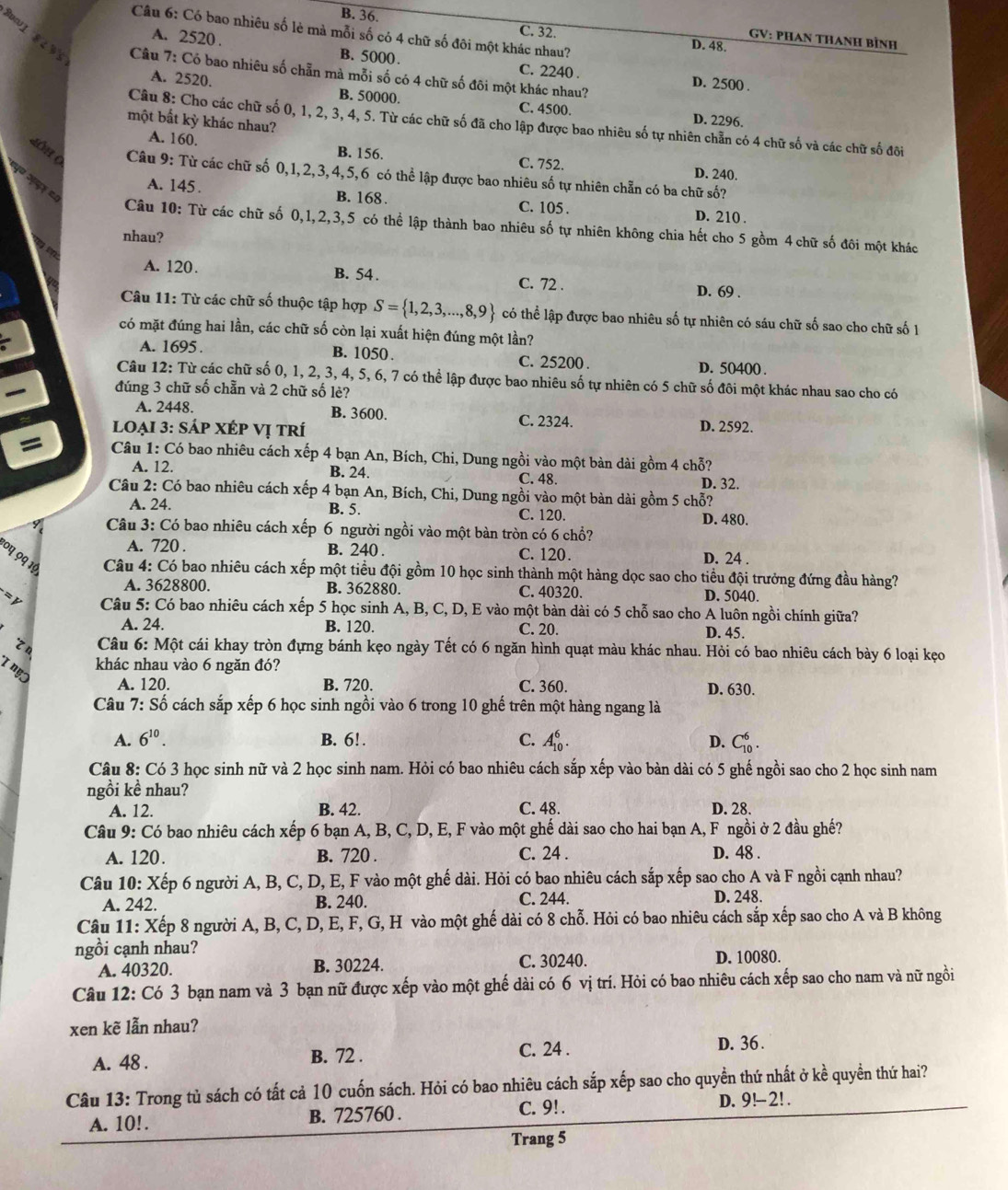 B. 36.
Câu 6: Có bao nhiêu số lè mà mỗi số có 4 chữ số đôi một khác nhau? D. 48.
C. 32.
GV: PHAN THANH Bình
A. 2520 . B. 5000. C. 2240 .
Bor1 8  %  Câu 7: Có bao nhiêu số chẵn mả mỗi số có 4 chữ số đôi một khác nhau?
D. 2500 .
A. 2520. B. 50000. C. 4500.
một bất kỳ khác nhau?
D. 2296.
Câu 8: Cho các chữ số 0, 1, 2, 3, 4, 5. Từ các chữ số đã cho lập được bao nhiêu số tự nhiên chẵn có 4 chữ số và các chữ số đôi
A. 160. B. 156. C. 752. D. 240.
L0h (  Câu 9: Từ các chữ số 0,1,2,3,4,5,6 có thể lập được bao nhiêu số tự nhiên chẵn có ba chữ số?
५॰ अयर ८
A. 145 . B. 168 . C. 105 .
D. 210 .
Câu 10: Từ các chữ số 0,1,2,3,5 có thể lập thành bao nhiêu số tự nhiên không chia hết cho 5 gồm 4 chữ số đôi một khác
nhau?
A. 120. B. 54 . C. 72 . D. 69 .
Câu 11: Từ các chữ số thuộc tập hợp S= 1,2,3,...,8,9 có thể lập được bao nhiêu số tự nhiên có sáu chữ số sao cho chữ số 1
có mặt đúng hai lần, các chữ số còn lại xuất hiện đúng một lần?
A. 1695 . B. 1050 . C. 25200 . D. 50400 .
Câu 12: Từ các chữ số 0, 1, 2, 3, 4, 5, 6, 7 có thể lập được bao nhiêu số tự nhiên có 5 chữ số đôi một khác nhau sao cho có
đúng 3 chữ số chẵn và 2 chữ số lè?
A. 2448 B. 3600. C. 2324.
loẠi 3: sÁp XÉP Vị trí D. 2592.
=  Câu 1: Có bao nhiêu cách xếp 4 bạn An, Bích, Chi, Dung ngồi vào một bàn dài gồm 4 chỗ?
A. 12. B. 24. C. 48. D. 32.
Câu 2: Có bao nhiêu cách xếp 4 bạn An, Bích, Chi, Dung ngồi vào một bàn dài gồm 5 chỗ?
A. 24. B. 5. C. 120. D. 480.
Câu 3: Có bao nhiêu cách xếp 6 người ngồi vào một bàn tròn có 6 chổ?
A. 720 . B. 240 . C. 120. D. 24 .
04 99 1ª  Câu 4: Có bao nhiêu cách xếp một tiểu đội gồm 10 học sinh thành một hàng dọc sao cho tiểu đội trưởng đứng đầu hàng?
A. 3628800. B. 362880. C. 40320. D. 5040.
= y  Câu 5: Có bao nhiêu cách xếp 5 học sinh A, B, C, D, E vào một bàn dài có 5 chỗ sao cho A luôn ngồi chính giữa?
A. 24. B. 120 C. 20. D. 45.
z n  Câu 6: Một cái khay tròn đựng bánh kẹo ngày Tết có 6 ngăn hình quạt màu khác nhau. Hỏi có bao nhiêu cách bày 6 loại kẹo
I ny
khác nhau vào 6 ngăn đó?
A. 120 B. 720. C. 360. D. 630.
Câu 7: Số cách sắp xếp 6 học sinh ngồi vào 6 trong 10 ghế trên một hàng ngang là
A. 6^(10). B. 6!. C. A_(10)^6. D. C_(10)^6.
Câu 8: Có 3 học sinh nữ và 2 học sinh nam. Hỏi có bao nhiêu cách sắp xếp vào bàn dài có 5 ghế ngồi sao cho 2 học sinh nam
ngồi kề nhau?
A. 12. B. 42. C. 48. D. 28.
Câu 9: Có bao nhiêu cách xếp 6 bạn A, B, C, D, E, F vào một ghế dài sao cho hai bạn A, F ngồi ở 2 đầu ghế?
A. 120. B. 720 . C. 24 . D. 48 .
Câu 10: Xếp 6 người A, B, C, D, E, F vào một ghế dài. Hỏi có bao nhiêu cách sắp xếp sao cho A và F ngồi cạnh nhau?
A. 242. B. 240. C. 244. D. 248.
Câu 11: Xếp 8 người A, B, C, D, E, F, G, H vào một ghế dài có 8 chỗ. Hỏi có bao nhiêu cách sắp xếp sao cho A và B không
ngồi cạnh nhau?
A. 40320. B. 30224. C. 30240. D. 10080.
Câu 12: Có 3 bạn nam và 3 bạn nữ được xếp vào một ghế dài có 6 vị trí. Hỏi có bao nhiêu cách xếp sao cho nam và nữ ngồi
xen kẽ lẫn nhau?
A. 48 . B. 72 .
C. 24 . D. 36 .
Câu 13: Trong tủ sách có tất cả 10 cuốn sách. Hỏi có bao nhiêu cách sắp xếp sao cho quyền thứ nhất ở kề quyền thứ hai?
A. 10!. B. 725760 . C. 9! . D. 9!-2! .
Trang 5