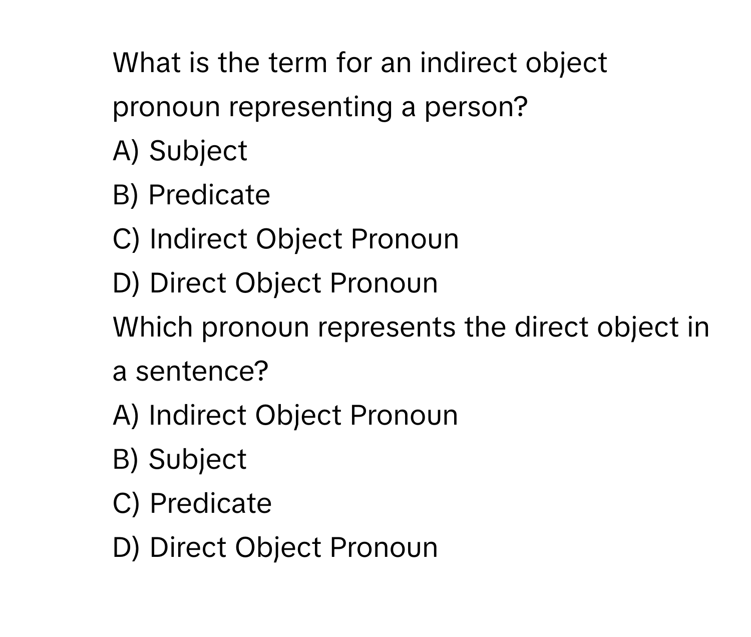 What is the term for an indirect object pronoun representing a person?
A) Subject
B) Predicate
C) Indirect Object Pronoun
D) Direct Object Pronoun
2. Which pronoun represents the direct object in a sentence?
A) Indirect Object Pronoun
B) Subject
C) Predicate
D) Direct Object Pronoun