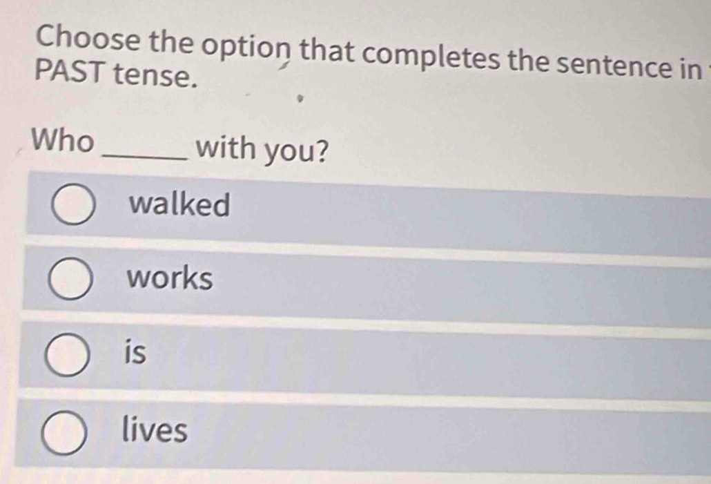 Choose the option that completes the sentence in
PAST tense.
Who_ with you?
walked
works
is
lives