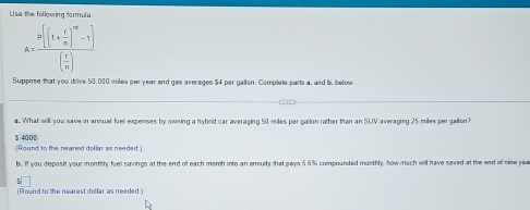 Use the following formula
A=frac [(1+ r/n )^m-1]( r/n )
Suppose that you drive 50,000 miles per year and gas arerages $4 per gallen. Complete parts a, and i. below 
a. What will you save in anmual fuel expenses by owning a hybrid car averaging 50 miles per gallon rather than an SUV averaging 25 miles per gallion?
5 4000
(Round to the nearest dollar as needed ) 
b. If you deposit your monthly fuel savings at the end of each month into an annully that pays 5.6% compounded mosthly, ow much will have saved at the end of sine yea 
(Round to the nearest dollar as needed.)