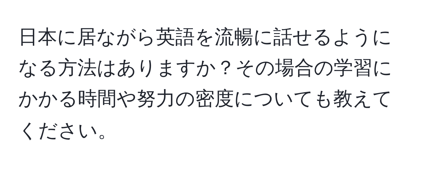 日本に居ながら英語を流暢に話せるようになる方法はありますか？その場合の学習にかかる時間や努力の密度についても教えてください。