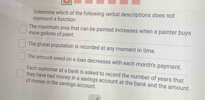 Determine which of the following verbal descriptions does not
represent a function.
The maximum area that can be painted increases when a painter buys
more gallons of paint.
The global population is recorded at any moment in time.
The amount owed on a loan decreases with each month's payment.
Each customer at a bank is asked to record the number of years that
they have had money in a savings account at the bank and the amount
of money in the savings account.