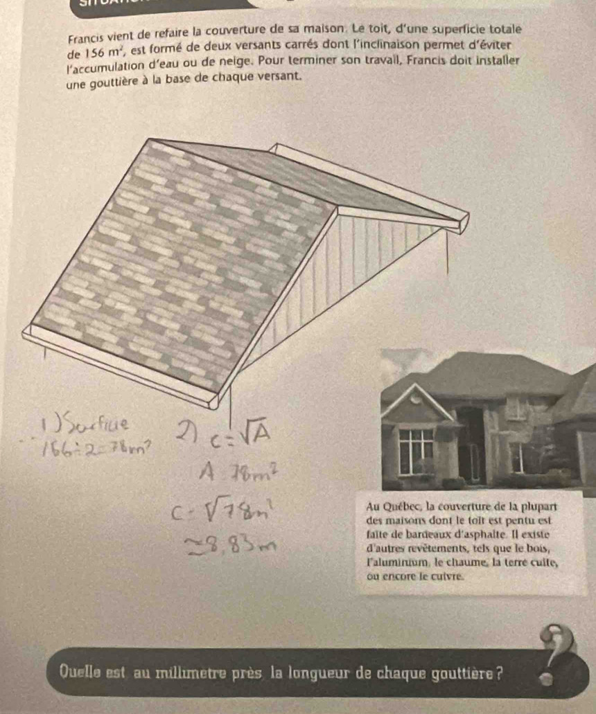 Francis vient de refaire la couverture de sa maison. Le toit, d'une superficie totale 
de 156m^2 , est formé de deux versants carrés dont l'inclinaison permet d'éviter 
l'accumulation d'eau ou de neige. Pour terminer son travail, Francis doit installer 
une gouttière à la base de chaque versant. 
Au Québec, la couverture de la plupart 
des maisons dont le toît est pentu est 
faïte de bardeaux d'asphalte. Il existe 
d'autres revêtements, tels que le bois, 
lalumirium, le chaume, la terré cuite, 
ou encore le cuivre. 
Quelle est au millimetre près, la longueur de chaque gouttière? .