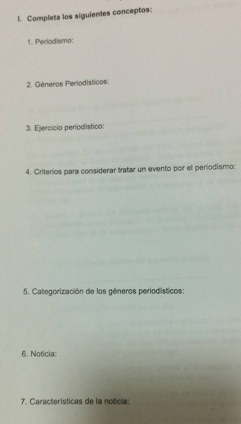 Completa los siguientes conceptos: 
1. Periodismo: 
2. Géneros Periodísticos: 
3. Ejercicio periodístico: 
4. Criterios para considerar tratar un evento por el periodismo: 
5. Categorización de los géneros periodísticos: 
6. Noticia: 
7. Características de la noticia: