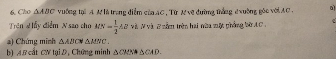 Cho △ ABC vuông tại A. M là trung điểm của AC , Từ M vẽ đường thẳng đ vuông góc với AC. a) 
Trên đ lấy điểm N sao cho MN= 1/2 AB và N và B nằm trên hai nửa mặt phẳng bờ AC. 
c 
a) Chứng minh △ ABC △ MNC. 
b) A B cắt CN tạiD, Chứng minh △ CMN# △ CAD.