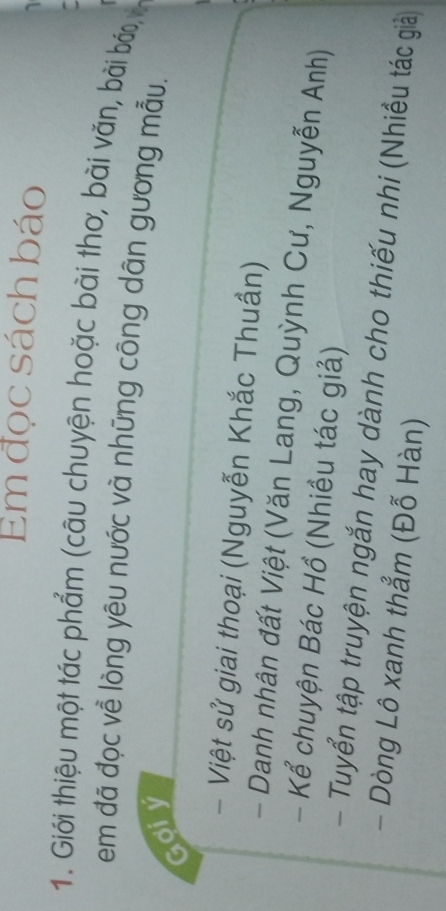 Em đọc sách báo 
1. Giới thiệu một tác phẩm (câu chuyện hoặc bài thơ, bài văn, bài báo, 
em đã đọc về lòng yêu nước và những công dân gương mẫu. 
Gợiy 
- Việt sử giai thoại (Nguyễn Khắc Thuần) 
- Danh nhân đất Việt (Văn Lang, Quỳnh Cư, Nguyễn Anh) 
- Kể chuyện Bác Hồ (Nhiều tác giả) 
- Tuyển tập truyện ngắn hay dành cho thiếu nhi (Nhiều tác giả) 
- Dòng Lô xanh thẳm (Đỗ Hàn)