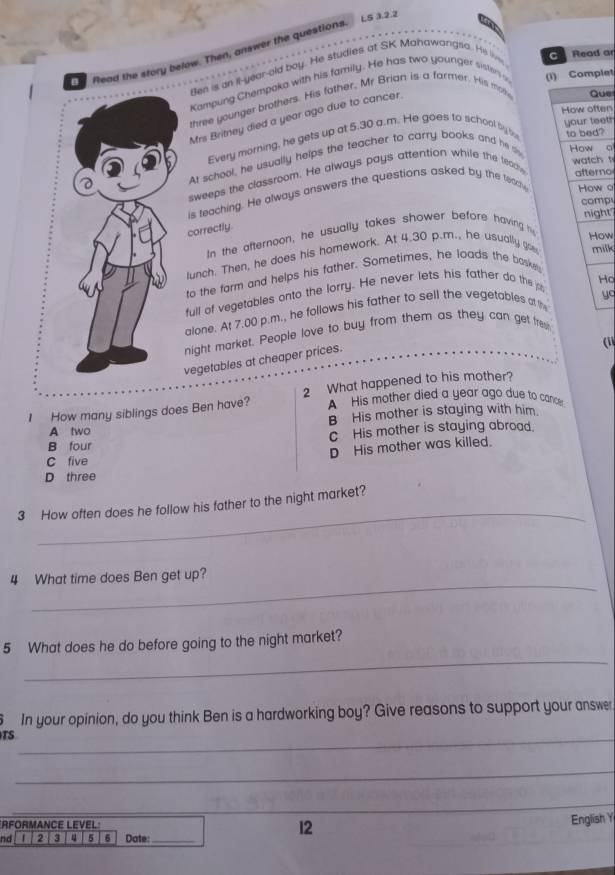 LS 3.2.2
。 Read a
flead the story below. Then, answer the questions
Ben is an ll-year-old boy. He studies at SK Mahawargsa. He live
Kampung Chempaka with his family. He has two younger sisters a (i) Complet
three younger brothers. His fother, Mr Brian is a farmer. His mot Que
How often
Mrs Britney died a year ago due to cancer.
to bed?
Every morning, he gets up at 5.30 a.m. He goes to school by t your teet?
At school, he usually helps the teacher to carry books and he s How o
sweeps the classroom. He always pays attention while the teac
watch t
afterno
is feaching. He always answers the questions asked by the tedry How o
comp
night
correctly
How
In the afternoon, he usually takes shower before having 
lunch. Then, he does his homework. At 4.30 p.m., he usually go milk
to the farm and helps his father. Sometimes, he loads the baskey
Ho
yo
full of vegetables onto the lorry. He never lets his father do the jo
alone. At 7.00 p.m., he follows his father to sell the vegetables at the
night market. People love to buy from them as they can get frew
vegetables at cheaper prices.
('
I How many siblings does Ben have? 2 What happened to his mother?
A His mother died a year ago due to cancer
A two B His mother is staying with him.
B four C His mother is staying abroad.
D His mother was killed.
C five
D three
_
3 How often does he follow his father to the night market?
_
4 What time does Ben get up?
_
5 What does he do before going to the night market?
In your opinion, do you think Ben is a hardworking boy? Give reasons to support your answer
TS_
_
_
*RFORMANCE LEVEL:
12
English Y
nd 2 3 5 6 Date:_