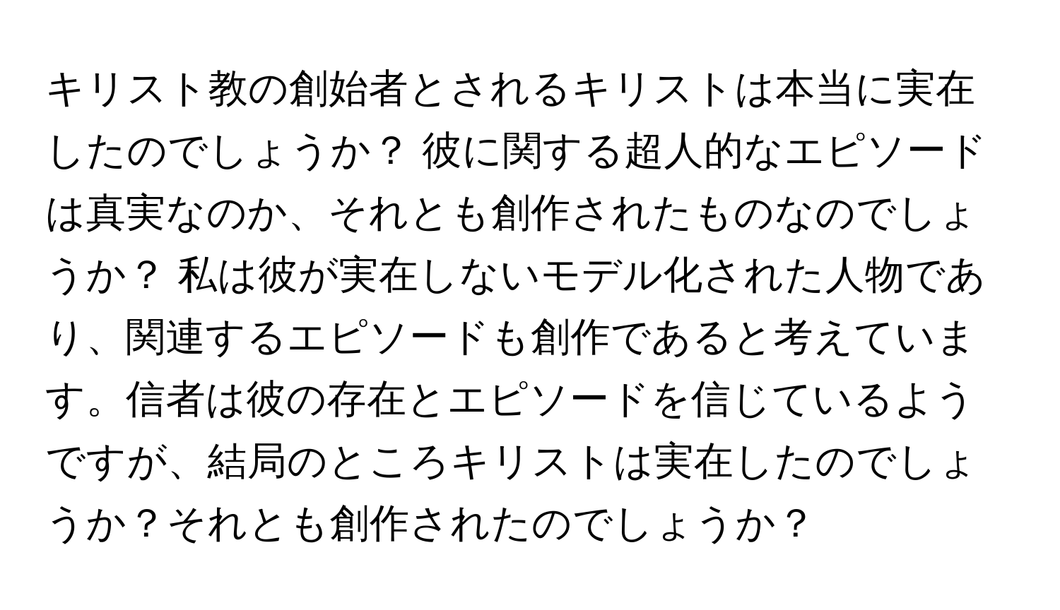 キリスト教の創始者とされるキリストは本当に実在したのでしょうか？ 彼に関する超人的なエピソードは真実なのか、それとも創作されたものなのでしょうか？ 私は彼が実在しないモデル化された人物であり、関連するエピソードも創作であると考えています。信者は彼の存在とエピソードを信じているようですが、結局のところキリストは実在したのでしょうか？それとも創作されたのでしょうか？