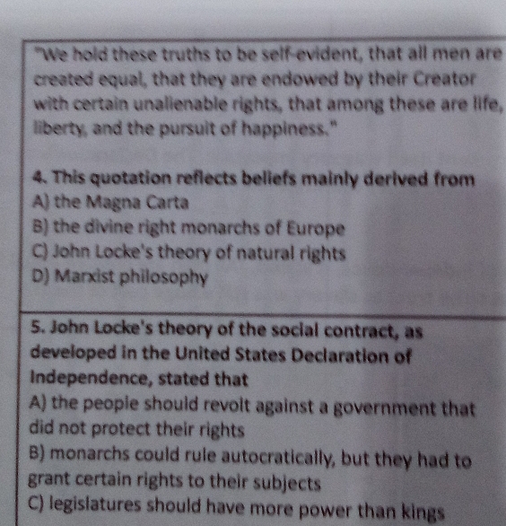 "We hold these truths to be self-evident, that all men are
created equal, that they are endowed by their Creator
with certain unalienable rights, that among these are life,
liberty, and the pursuit of happiness."
4. This quotation reflects beliefs mainly derived from
A) the Magna Carta
B) the divine right monarchs of Europe
C) John Locke's theory of natural rights
D) Marxist philosophy
5. John Locke's theory of the social contract, as
developed in the United States Declaration of
Independence, stated that
A) the peopie should revolt against a government that
did not protect their rights
B) monarchs could rule autocratically, but they had to
grant certain rights to their subjects
C) legislatures should have more power than kings