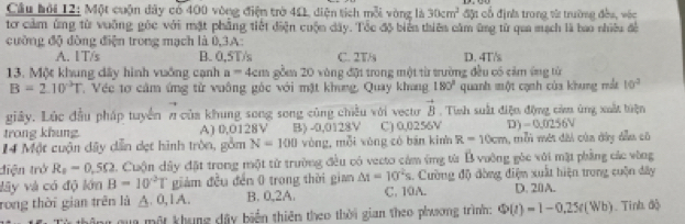 Cầu hỏi 12: Một cuộn dây có 400 vòng điện trờ 4Ω diện tích mỗi vòng là 30cm^2 đặt cổ định trong vừ trường đều, véc
tơ cảm ứng từ vuỡng gỏc với mặt phẳng tiết điện cuộn dây. Tốc độ biển thiên cầm ũng từ qua mạch là bao nhiêu đề
cường độ đòng điện trong mạch là 0,3A:
A. IT/s B. 0,5T/s C. 2T/s D. 4T/s
13. Một khung dây hình vuớng cạnh a=4cm gồ 20 vòng đặt trong một từ trường đều có cảm ứng từ
B=2.10°T Véc tơ cảm ứng từ vuông góc với mặt khung, Quay khang 180° quanh một cạnh của khung mt 10^2
giây. Lúc đầu pháp tuyển π của khung song song cũng chiều với vectơ vector B. Tinh suất điện động cửm ủng xuất tiện
trong khung A) 0,0128V B) -0,0128V C) 0,0256V D) -0.0256V
14 Một cuận dây dễn dẹt hình tròn, gồm N=100 vòng, mỗi xòng có bān kinn R=10cm , mỗi mớt dài của dây dẫu có
điện trở R_0=0.5Omega. Cuộn đây đặt trong một từ trường đều có vecto cảm ứng từ B vường góc với mặt phẳng các vùng
lây và có độ lớn B=10°T giám đều đến 0 trong thời gian M=10^2s 1. Cường độ đòng điệm xuất hiện trong cuộn đây
rong thời gian trên là △ .0,IA. B. 0,2A. C. 10A. D. 20A.
gong gua một khung dây biển thiên theo thời gian theo phương trình: Phi (t)=1-0.25(Wb) Tinh độ