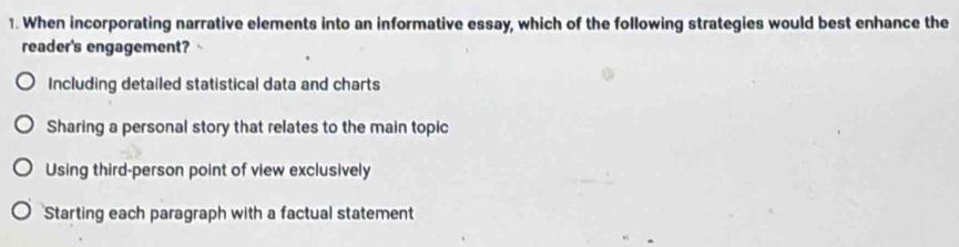 When incorporating narrative elements into an informative essay, which of the following strategies would best enhance the
reader's engagement?
Including detailed statistical data and charts
Sharing a personal story that relates to the main topic
Using third-person point of view exclusively
Starting each paragraph with a factual statement