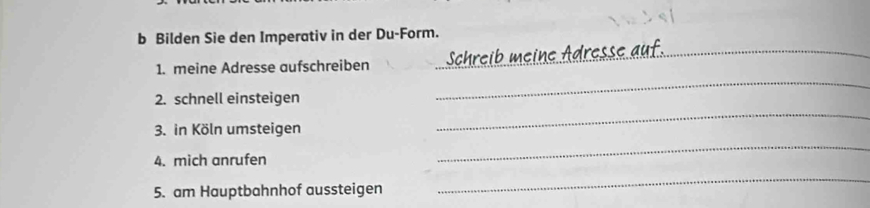 Bilden Sie den Imperativ in der Du-Form. 
1. meine Adresse aufschreiben Schreib meine Adresse auf 
2. schnell einsteigen 
_ 
3. in Köln umsteigen 
_ 
4. mich anrufen 
_ 
5. am Hauptbahnhof aussteigen 
_