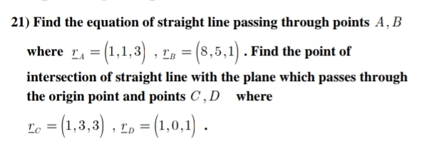 Find the equation of straight line passing through points A, B
where _ r_A=(1,1,3), _ r_B=(8,5,1). Find the point of 
intersection of straight line with the plane which passes through 
the origin point and points C , D where
_ r_C=(1,3,3), _ r_D=(1,0,1).